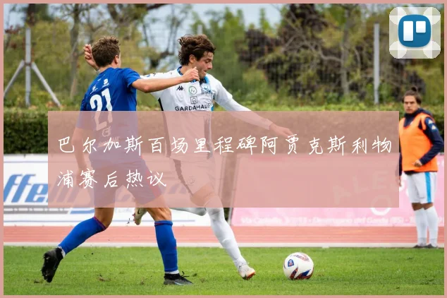 巴尔加斯百场里程碑阿贾克斯利物浦赛后热议