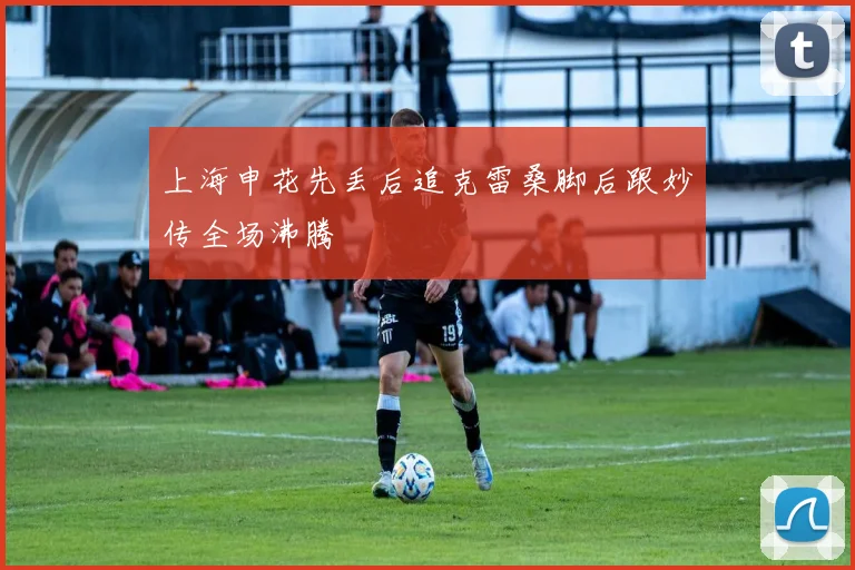 上海申花先丢后追克雷桑脚后跟妙传全场沸腾