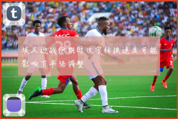 埃及迎战伊朗时攻守转换速度可能影响下半场调整