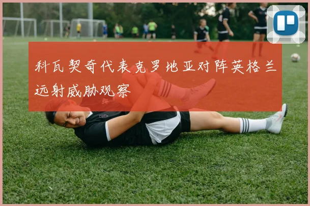 科瓦契奇代表克罗地亚对阵英格兰远射威胁观察