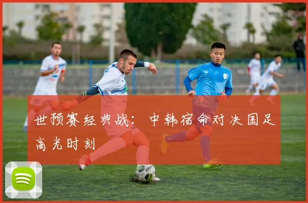 世预赛经典战：中韩宿命对决国足高光时刻