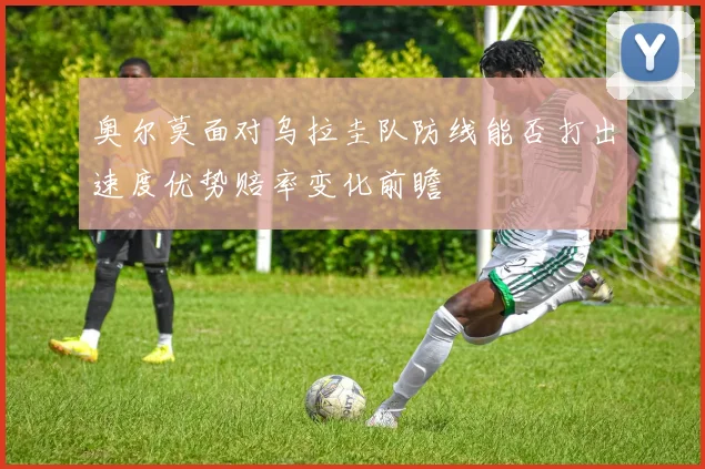 奥尔莫面对乌拉圭队防线能否打出速度优势赔率变化前瞻