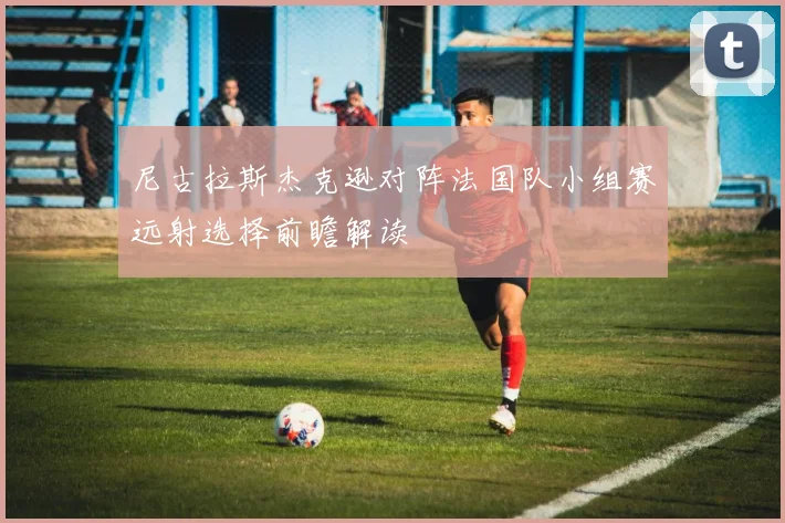 尼古拉斯杰克逊对阵法国队小组赛远射选择前瞻解读