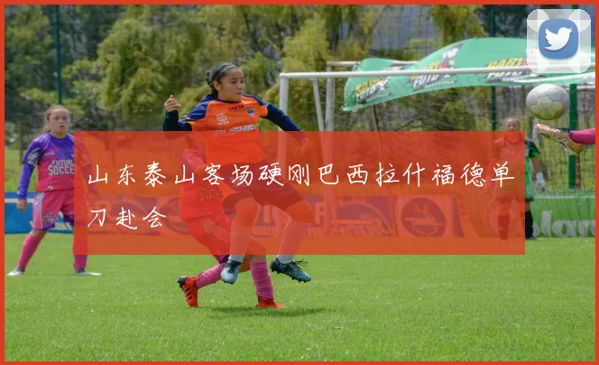山东泰山客场硬刚巴西拉什福德单刀赴会