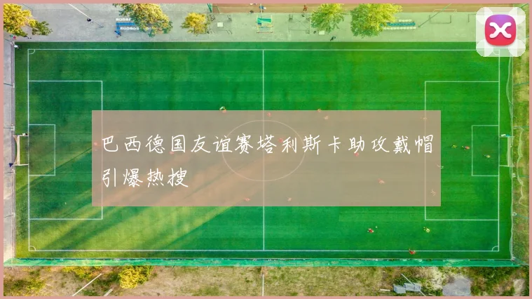 巴西德国友谊赛塔利斯卡助攻戴帽引爆热搜
