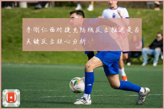 李刚仁面对捷克防线反击推进是否关键反击核心分析