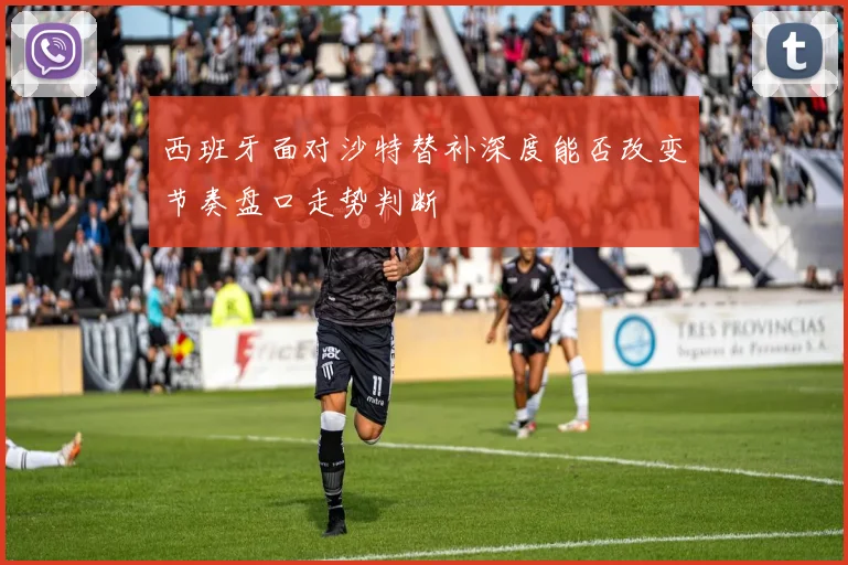 西班牙面对沙特替补深度能否改变节奏盘口走势判断
