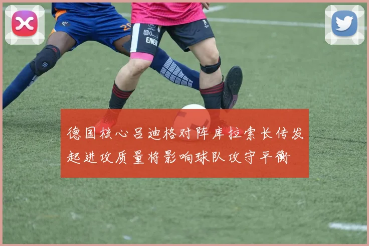 德国核心吕迪格对阵库拉索长传发起进攻质量将影响球队攻守平衡