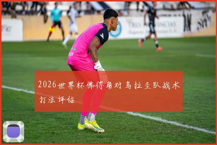 2026世界杯佛得角对乌拉圭队战术打法评估