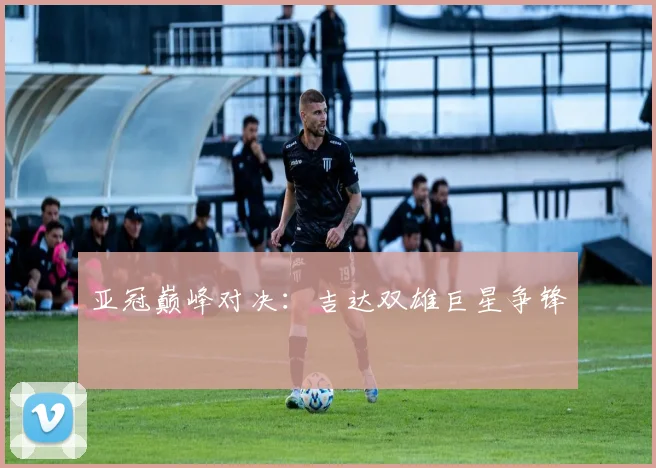 亚冠巅峰对决：吉达双雄巨星争锋
