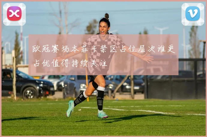 欧冠赛场本菲卡禁区占位层次谁更占优值得持续关注