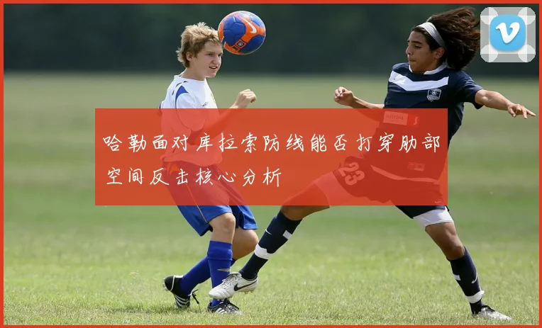 哈勒面对库拉索防线能否打穿肋部空间反击核心分析