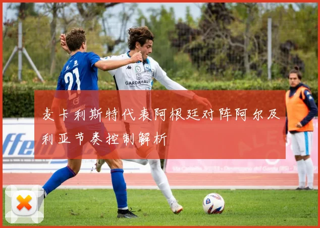 麦卡利斯特代表阿根廷对阵阿尔及利亚节奏控制解析