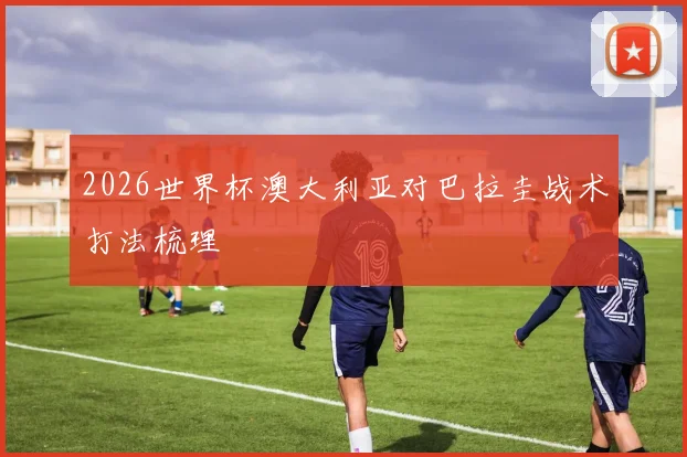2026世界杯澳大利亚对巴拉圭战术打法梳理