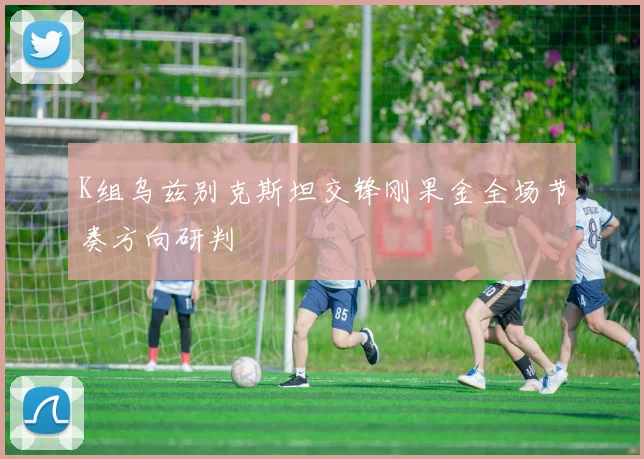 K组乌兹别克斯坦交锋刚果金全场节奏方向研判