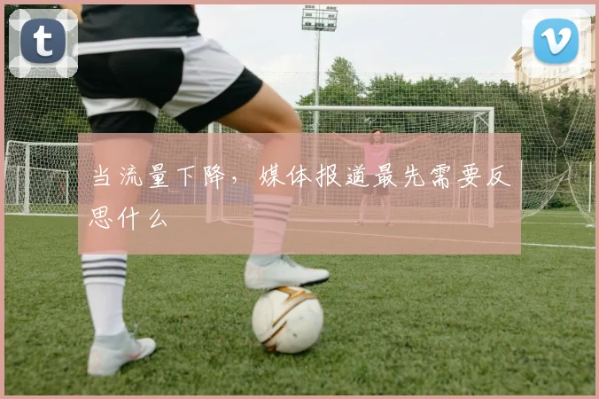 当流量下降，媒体报道最先需要反思什么