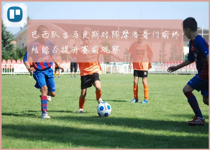 巴西队吉马良斯对阵摩洛哥门前终结能否提升赛前观察