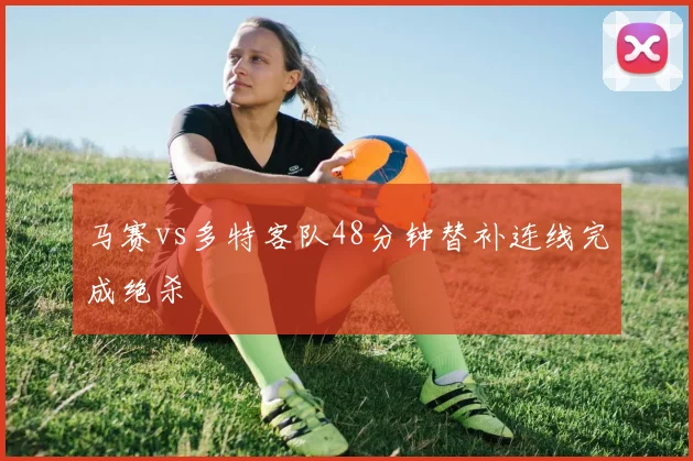 马赛vs多特客队48分钟替补连线完成绝杀