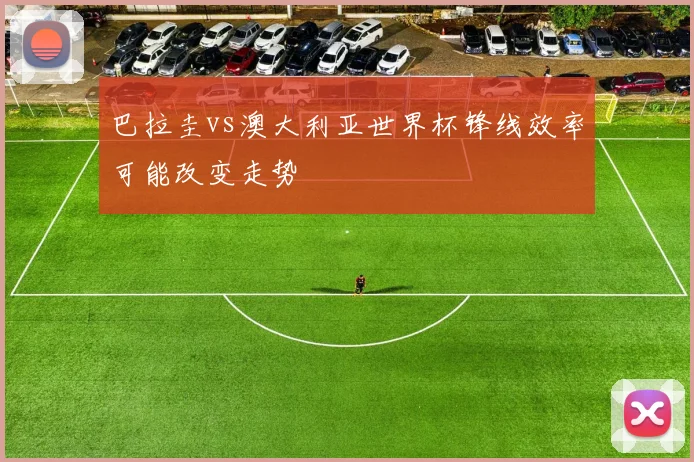 巴拉圭vs澳大利亚世界杯锋线效率可能改变走势