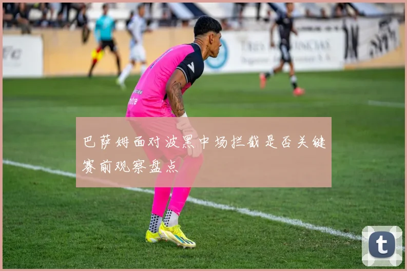 巴萨姆面对波黑中场拦截是否关键赛前观察盘点