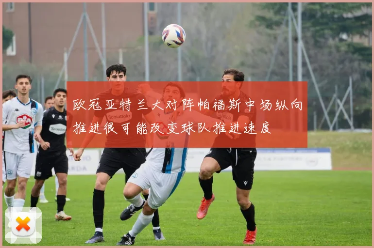 欧冠亚特兰大对阵帕福斯中场纵向推进很可能改变球队推进速度