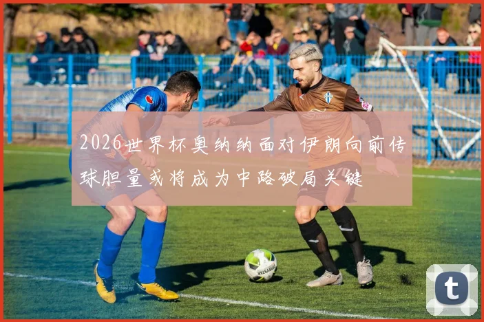 2026世界杯奥纳纳面对伊朗向前传球胆量或将成为中路破局关键