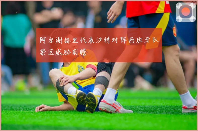 阿尔谢赫里代表沙特对阵西班牙队禁区威胁前瞻