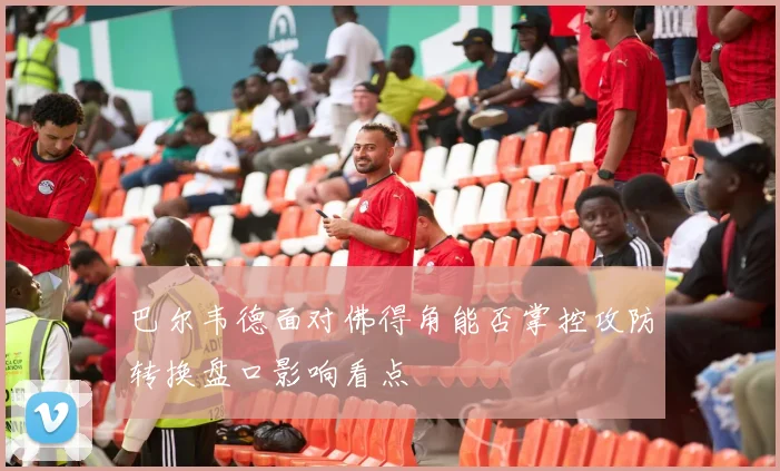 巴尔韦德面对佛得角能否掌控攻防转换盘口影响看点