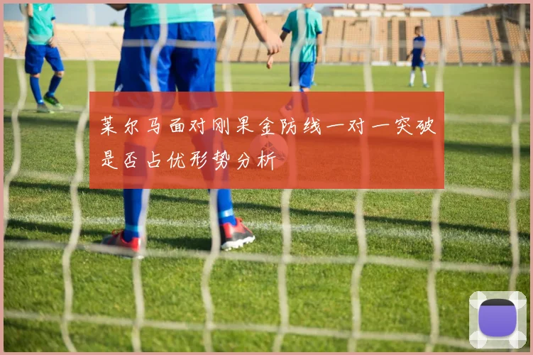 莱尔马面对刚果金防线一对一突破是否占优形势分析