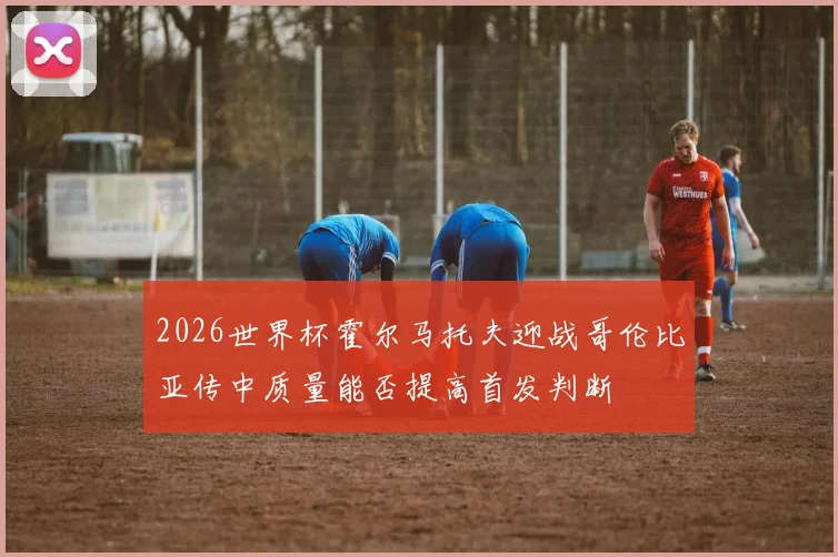 2026世界杯霍尔马托夫迎战哥伦比亚传中质量能否提高首发判断