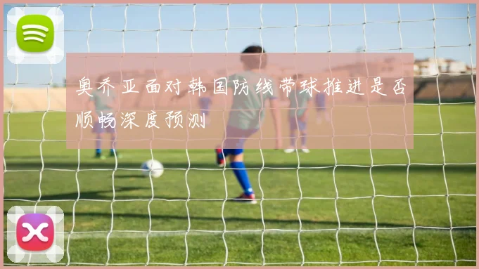 奥乔亚面对韩国防线带球推进是否顺畅深度预测