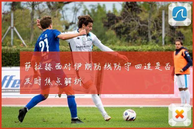 萨拉赫面对伊朗防线防守回追是否及时焦点解析