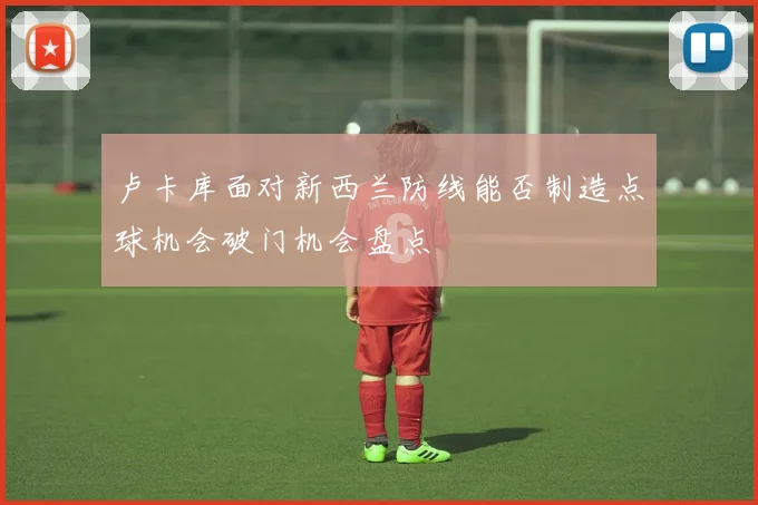卢卡库面对新西兰防线能否制造点球机会破门机会盘点