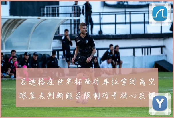 吕迪格在世界杯面对库拉索时高空球落点判断能否限制对手核心发挥