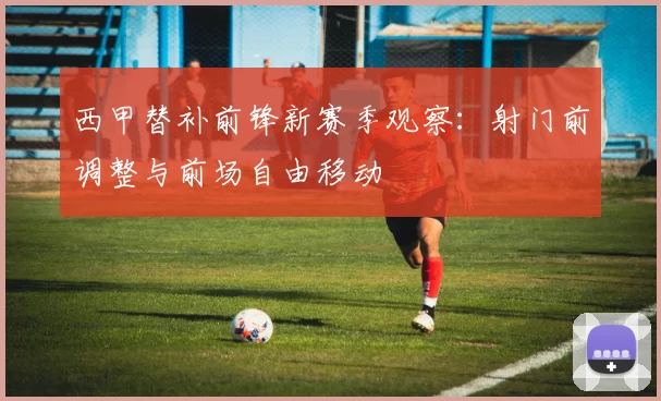 西甲替补前锋新赛季观察：射门前调整与前场自由移动