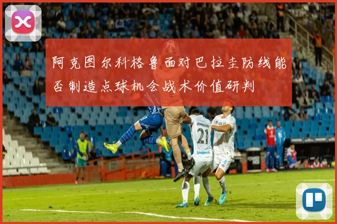 阿克图尔科格鲁面对巴拉圭防线能否制造点球机会战术价值研判