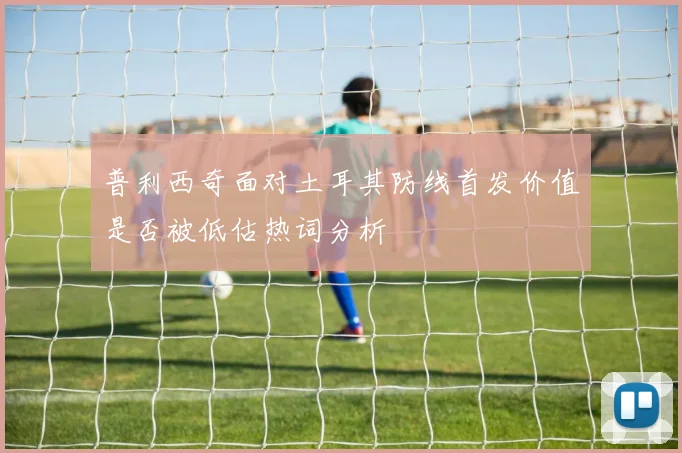普利西奇面对土耳其防线首发价值是否被低估热词分析